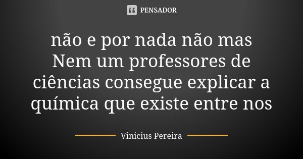 não e por nada não mas Nem um professores de ciências consegue explicar a química que existe entre nos... Frase de Vinícius Pereira.