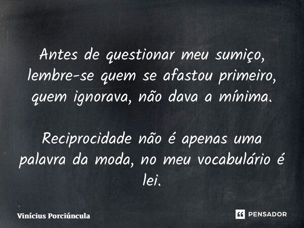 ⁠Antes de questionar meu sumiço, lembre-se quem se afastou primeiro, quem ignorava, não dava a mínima. Reciprocidade não é apenas uma palavra da moda, no meu vo... Frase de Vinícius Porciúncula.