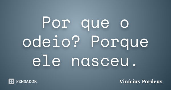 Por que o odeio? Porque ele nasceu.... Frase de Vinícius Pordeus.