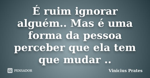É ruim ignorar alguém.. Mas é uma forma da pessoa perceber que ela tem que mudar ..... Frase de Vinicius Prates.