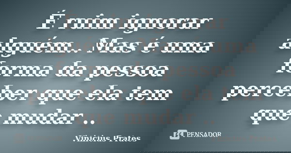 É ruim ignorar alguém.. Mas é uma forma da pessoa perceber que ela tem que mudar ..... Frase de Vinicius Prates.