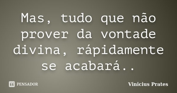 Mas, tudo que não prover da vontade divina, rápidamente se acabará..... Frase de Vinicius Prates.