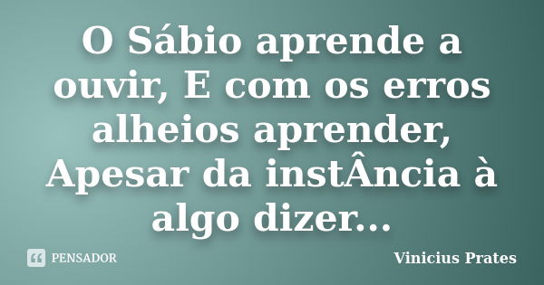 O Sábio aprende a ouvir, E com os erros alheios aprender, Apesar da instÂncia à algo dizer...... Frase de Vinicius Prates.