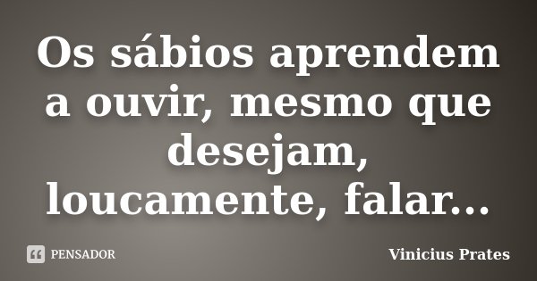 Os sábios aprendem a ouvir, mesmo que desejam, loucamente, falar...... Frase de Vinicius Prates.