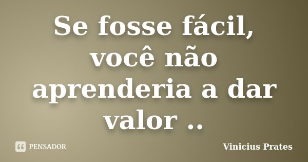 Se fosse fácil, você não aprenderia a dar valor ..... Frase de Vinicius Prates.