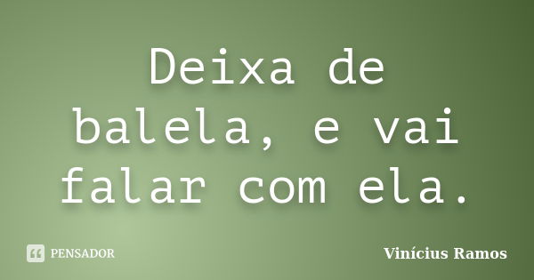 Deixa de balela, e vai falar com ela.... Frase de Vinicius Ramos.