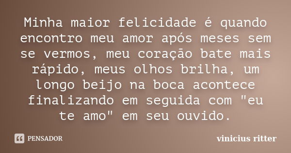 Minha maior felicidade é quando encontro meu amor após meses sem se vermos, meu coração bate mais rápido, meus olhos brilha, um longo beijo na boca acontece fin... Frase de Vinicius Ritter.