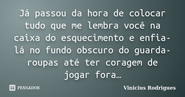 Já passou da hora de colocar tudo que me lembra você na caixa do esquecimento e enfia-lá no fundo obscuro do guarda-roupas até ter coragem de jogar fora…... Frase de Vinicius Rodrigues.