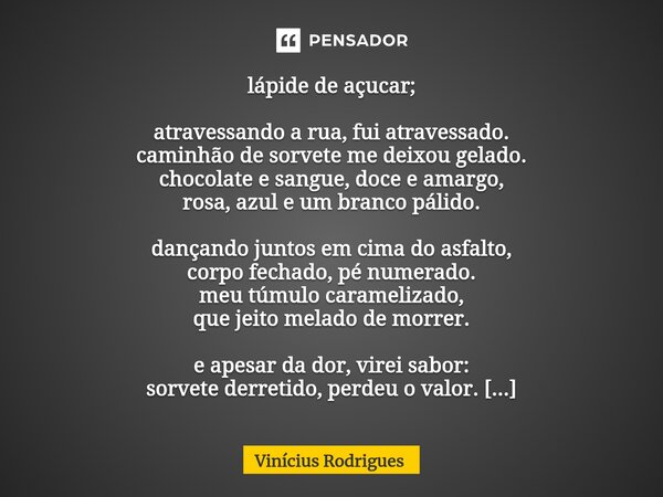 lápide de açucar; atravessando a rua, fui atravessado. caminhão de sorvete me deixou gelado. chocolate e sangue, doce e amargo, rosa, azul e um branco pálido. d... Frase de Vinicius Rodrigues.