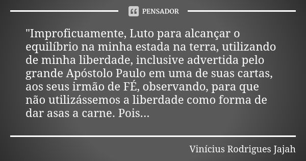 "Improficuamente, Luto para alcançar o equilíbrio na minha estada na terra, utilizando de minha liberdade, inclusive advertida pelo grande Apóstolo Paulo e... Frase de Vinicius Rodrigues Jajah.