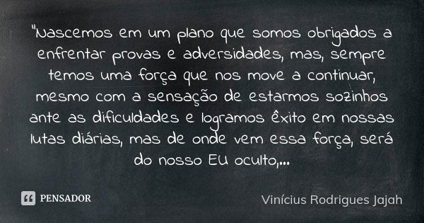 "Nascemos em um plano que somos obrigados a enfrentar provas e adversidades, mas, sempre temos uma força que nos move a continuar, mesmo com a sensação de ... Frase de Vinicius Rodrigues Jajah.