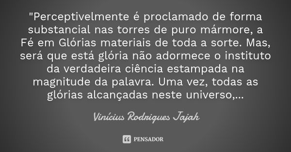 "Perceptivelmente é proclamado de forma substancial nas torres de puro mármore, a Fé em Glórias materiais de toda a sorte. Mas, será que está glória não ad... Frase de Vinicius Rodrigues Jajah.