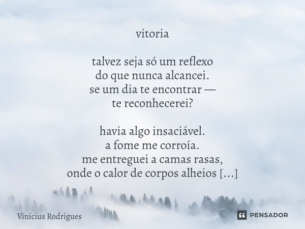vitoria talvez seja só um reflexo do que nunca alcancei. se um dia te encontrar — te reconhecerei? havia algo insaciável. a fome me corroía. me entreguei a cam... Frase de Vinicius Rodrigues.