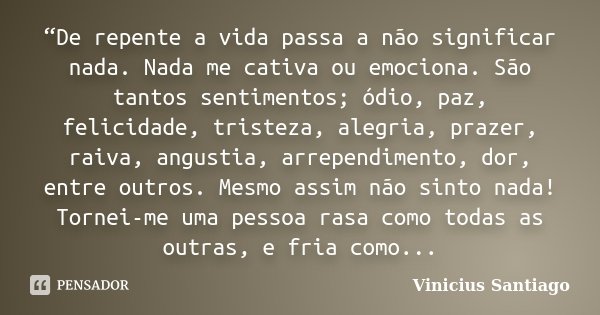 “De repente a vida passa a não significar nada. Nada me cativa ou emociona. São tantos sentimentos; ódio, paz, felicidade, tristeza, alegria, prazer, raiva, ang... Frase de Vinicius Santiago.
