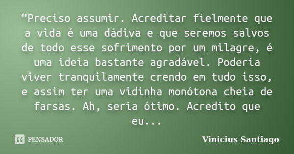 “Preciso assumir. Acreditar fielmente que a vida é uma dádiva e que seremos salvos de todo esse sofrimento por um milagre, é uma ideia bastante agradável. Poder... Frase de Vinicius Santiago.