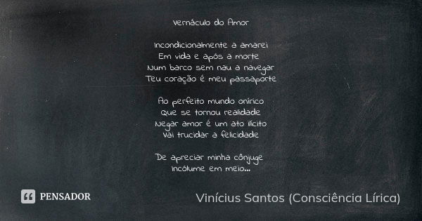 Vernáculo do Amor Incondicionalmente a amarei Em vida e após a morte Num barco sem nau a navegar Teu coração é meu passaporte Ao perfeito mundo onírico Que se t... Frase de Vinícius Santos (Consciência Lírica).