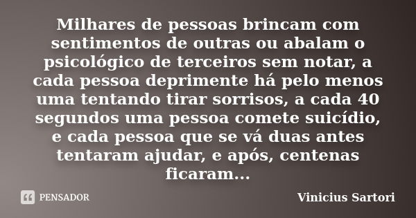 Milhares de pessoas brincam com sentimentos de outras ou abalam o psicológico de terceiros sem notar, a cada pessoa deprimente há pelo menos uma tentando tirar ... Frase de Vinicius Sartori..