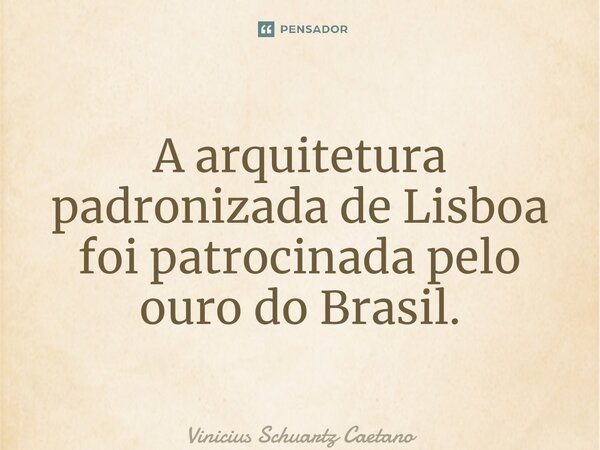 ⁠A arquitetura padronizada de Lisboa foi patrocinada pelo ouro do Brasil.... Frase de Vinicius Schuartz Caetano.