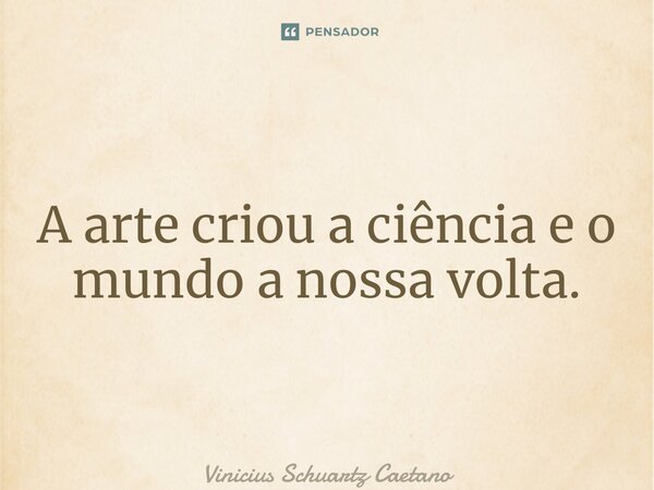 ⁠A arte criou a ciência e o mundo a nossa volta.... Frase de Vinicius Schuartz Caetano.