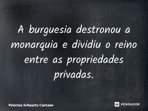 A burguesia destronou a monarquia e dividiu o reino entre as propriedades privadas.... Frase de Vinicius Schuartz Caetano.