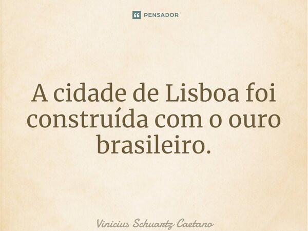 ⁠A cidade de Lisboa foi construída com o ouro brasileiro.... Frase de Vinicius Schuartz Caetano.