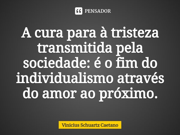 A cura para à tristeza transmitida pela sociedade: é o fim do individualismo através do amor ao próximo.... Frase de Vinicius Schuartz Caetano.