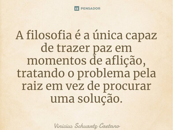 ⁠A filosofia é a única capaz de trazer paz em momentos de aflição, tratando o problema pela raiz em vez de procurar uma solução.... Frase de Vinicius Schuartz Caetano.