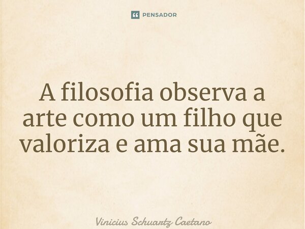 ⁠A filosofia observa a arte como um filho que valoriza e ama sua mãe.... Frase de Vinicius Schuartz Caetano.
