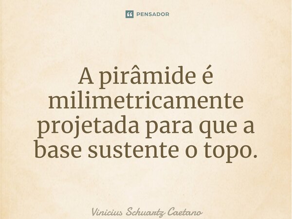 ⁠⁠A pirâmide é milimetricamente projetada para que a base sustente o topo.... Frase de Vinicius Schuartz Caetano.