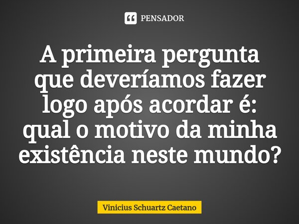 A primeira pergunta que deveríamos fazer logo após acordar é: qual o motivo da minha existência neste mundo?... Frase de Vinicius Schuartz Caetano.