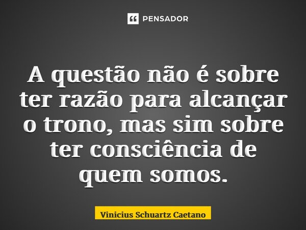 A questão não é sobre ter razão para alcançar o trono, mas sim sobre ter consciência de quem somos.... Frase de Vinicius Schuartz Caetano.