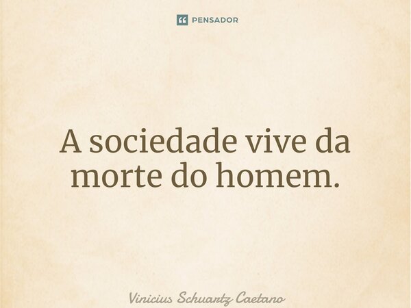 ⁠A sociedade vive da morte do homem.... Frase de Vinicius Schuartz Caetano.