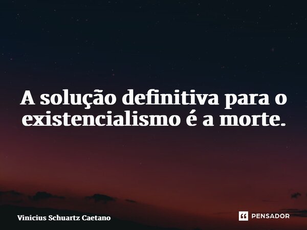 A solução definitiva para o existencialismo é a morte.... Frase de Vinicius Schuartz Caetano.