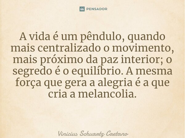 A vida é um pêndulo, quando mais centralizado o movimento, mais próximo da paz interior; o segredo é o equilíbrio. Amesma força que gera a alegria é a que cria ... Frase de Vinicius Schuartz Caetano.