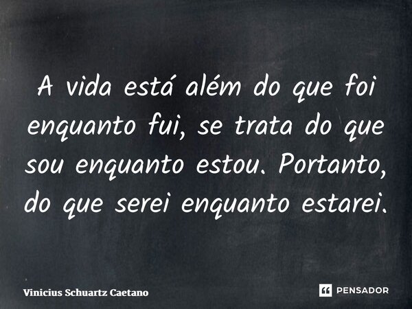 ⁠A vida está além do que foi enquanto fui,se trata do que sou enquanto estou. Portanto, do que serei enquanto estarei.... Frase de Vinicius Schuartz Caetano.