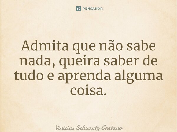 Admita que não sabe nada, queira saber de tudo e aprenda alguma coisa.... Frase de Vinicius Schuartz Caetano.