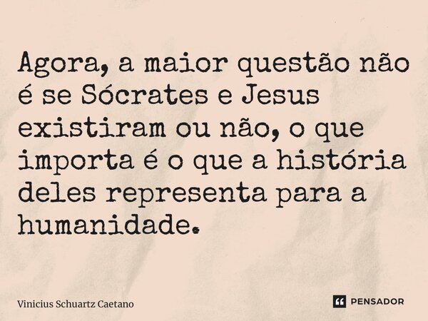 Agora, a maior questão não é se Sócrates e Jesus existiram ou não, o que importa é o que a história deles representa para a humanidade.... Frase de Vinicius Schuartz Caetano.