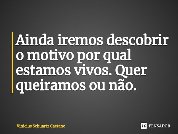 ⁠Ainda iremos descobrir o motivo por qual estamos vivos. Quer queiramos ou não.... Frase de Vinicius Schuartz Caetano.