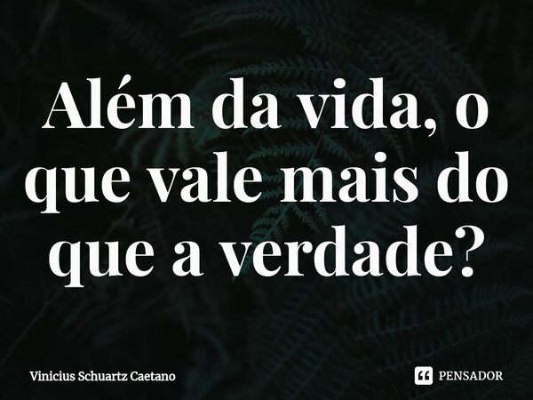 Além da vida, o que vale mais do que a verdade?... Frase de Vinicius Schuartz Caetano.