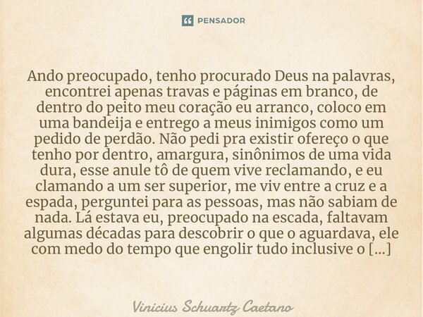 ⁠Ando preocupado, tenho procurado Deus na palavras, encontrei apenas travas e páginas em branco, de dentro do peito meu coração eu arranco, coloco em uma bandei... Frase de Vinicius Schuartz Caetano.