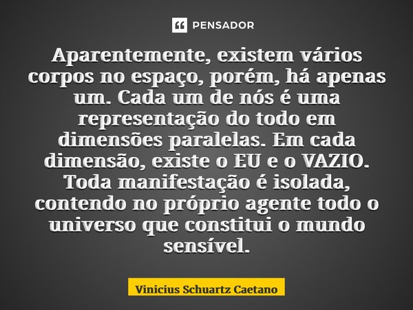 Aparentemente, existem vários corpos no espaço, porém, há apenas um. Cada um de nós é uma representação do todo em dimensões paralelas. Em cada dimensão, existe... Frase de Vinicius Schuartz Caetano.