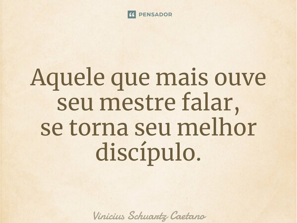 ⁠Aquele que mais ouve seu mestre falar, se torna seu melhor discípulo.... Frase de Vinicius Schuartz Caetano.