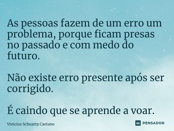 As pessoas fazem de um erro um problema, porque ficam presas no passado e com medo do futuro. Não existe erro presente após ser corrigido. É caindo que se apren... Frase de Vinicius Schuartz Caetano.