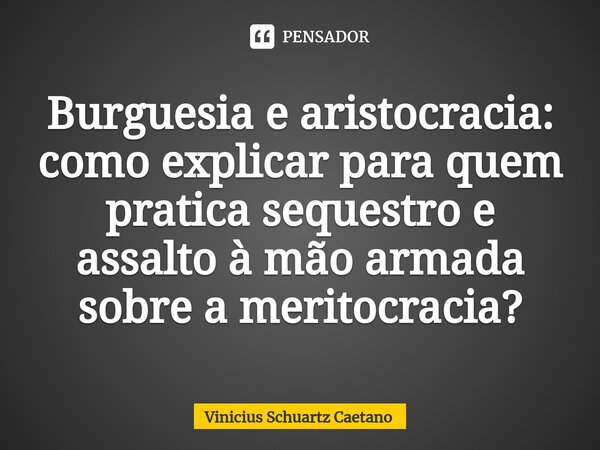 ⁠Burguesia e aristocracia: como explicar paraquem pratica sequestro e assalto à mão armada sobre a meritocracia?... Frase de Vinicius Schuartz Caetano.