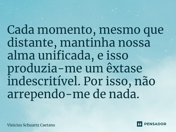 ⁠Cada momento, mesmo que distante, mantinha nossa alma unificada, e isso produzia-me um êxtase indescritível. Por isso, não arrependo-me de nada.... Frase de Vinicius Schuartz Caetano.