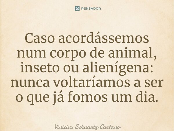 Caso acordássemos num corpo de animal, inseto ou alienígena: nunca voltaríamos a ser o que já fomos um dia.... Frase de Vinicius Schuartz Caetano.