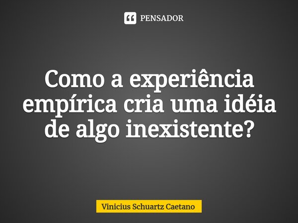 ⁠Como a experiência empírica cria uma idéia de algo inexistente?... Frase de Vinicius Schuartz Caetano.