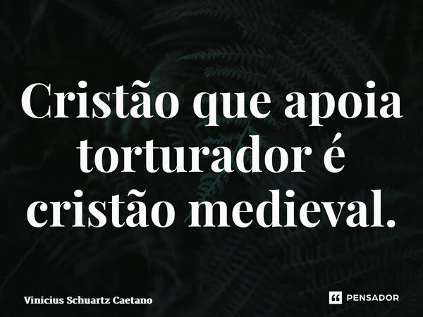 ⁠Cristão que apoia torturador é cristão medieval.... Frase de Vinicius Schuartz Caetano.