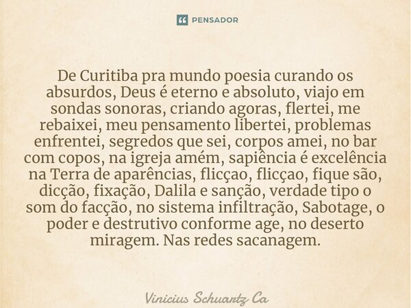 ⁠De Curitiba pra mundo poesia curando os absurdos, Deus é eterno e absoluto, viajo em sondas sonoras, criando agoras, flertei, me rebaixei, meu pensamento liber... Frase de Vinicius Schuartz Caetano.