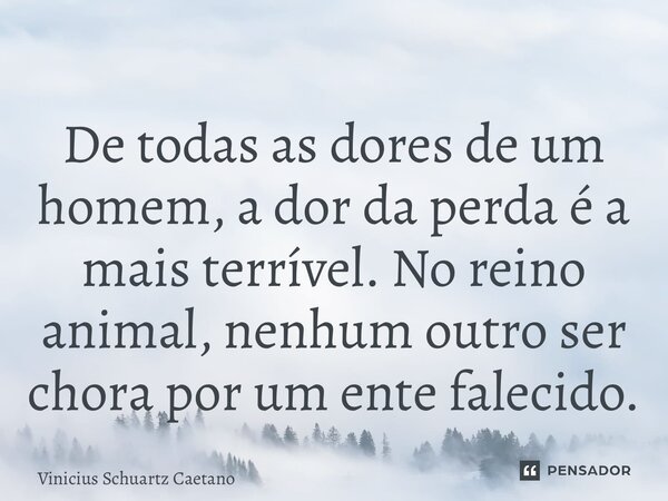 De todas as dores de um homem, a dor da perda é a mais terrível. No reino animal, nenhum outro ser chora por um ente falecido.... Frase de Vinicius Schuartz Caetano.